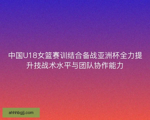 中国U18女篮赛训结合备战亚洲杯全力提升技战术水平与团队协作能力