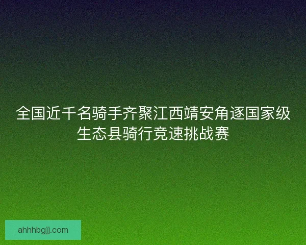全国近千名骑手齐聚江西靖安角逐国家级生态县骑行竞速挑战赛