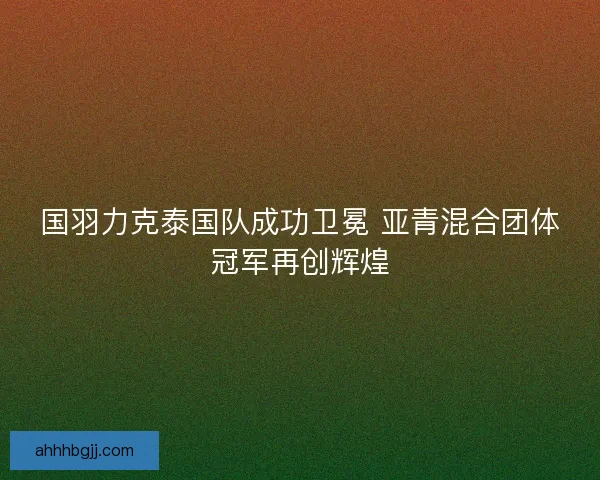 国羽力克泰国队成功卫冕 亚青混合团体冠军再创辉煌